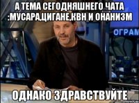 а тема сегодняшнего чата :мусара,цигане,квн и онанизм 
