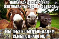давай иди домой стойло ждётиаван ты конопли объелся мы тебя в обиду не дадим семья однако мы