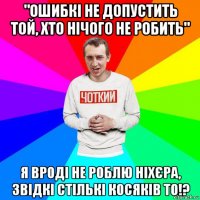 "ошибкі не допустить той, хто нічого не робить" я вроді не роблю ніхєра, звідкі стількі косяків то!?