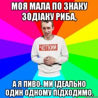 моя мала по знаку зодіаку риба, а я пиво. ми ідеально один одному підходимо.