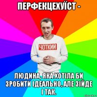 перфекцехуїст - людина, яка хотіла би зробити ідеально, але зійде і так.