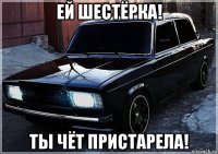 ей шестёрка! ты чёт пристарела!