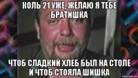 коль 21 уже, желаю я тебе братишка чтоб сладкий хлеб был на столе и чтоб стояла шишка