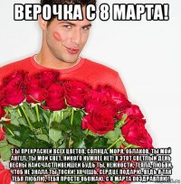 верочка с 8 марта! т ы прекрасней всех цветов, солнца, моря, облаков, ты мой ангел, ты мой свет, никого нужнее нет! в этот светлый день весны наисчастливейшей будь ты, нежности, тепла, любви, чтоб не знала ты тоски! хочешь, сердце подарю, ведь я так тебя люблю, тебя просто обожаю, с 8 марта поздравляю!