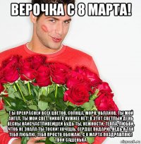 верочка с 8 марта! т ы прекрасней всех цветов, солнца, моря, облаков, ты мой ангел, ты мой свет, никого нужнее нет! в этот светлый день весны наисчастливейшей будь ты, нежности, тепла, любви, чтоб не знала ты тоски! хочешь, сердце подарю, ведь я так тебя люблю, тебя просто обожаю, с 8 марта поздравляю! твой сашенька