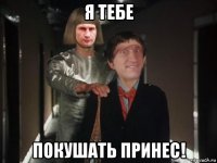 я тебе покушать принес!