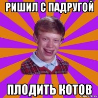 ришил с падругой плодить котов