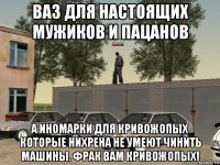 ваз для настоящих мужиков и пацанов а иномарки для кривожопых которые нихрена не умеют чинить машины. фрак вам кривожопых!
