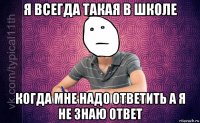 я всегда такая в школе когда мне надо ответить а я не знаю ответ
