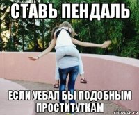 ставь пендаль если уебал бы подобным проституткам
