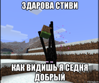 здарова стиви как видишь я седня добрый