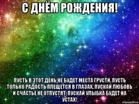 с днём рождения! пусть в этот день не будет места грусти, пусть только радость плещется в глазах, пускай любовь и счастье не отпустят, пускай улыбка будет на устах!