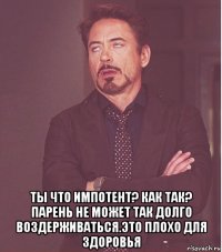  ты что импотент? как так? парень не может так долго воздерживаться.это плохо для здоровья