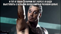и тут я такой , спорим лет через 5 я буду выступать с белыми волосами и в розовой шубке ?) 