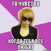 то чувство когда тебя все любят