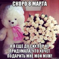скоро 8 марта а я еще до сих пор не придумала, что хочет подарить мне мой муж!