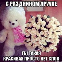 с раздником арууке ты такая красивая,просто нет слов