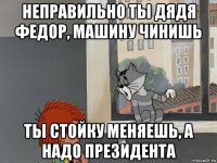 неправильно ты дядя федор, машину чинишь ты стойку меняешь, а надо президента