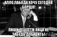 алло,лабода хочу сегодня борщя! пиши рецепт!и яйца не забудь добавить!