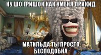 ну шо гришок как уменя прикид матильда ты просто бесподобна