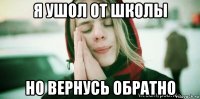 я ушол от школы но вернусь обратно
