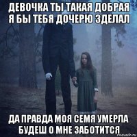 девочка ты такая добрая я бы тебя дочерю зделал да правда моя семя умерла будеш о мне заботится
