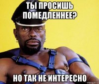 ты просишь помедленнее? но так не интересно
