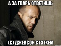 а за тварь ответишь (с) джейсон стэтхем