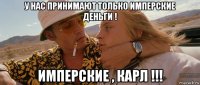 у нас принимают только имперские деньги ! имперские , карл !!!
