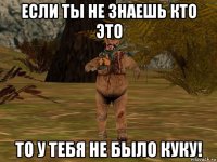 если ты не знаешь кто это то у тебя не было куку!