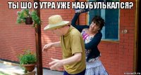 ты шо с утра уже набубулькался? 