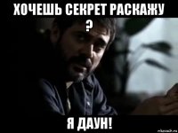 хочешь секрет раскажу ? я даун!