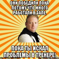 они победили пока потому что много работали в зале, пока ты искал проблемы в тренере!