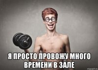  я просто провожу много времени в зале