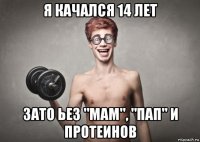 я качался 14 лет зато ьез "мам", "пап" и протеинов