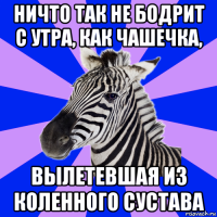 ничто так не бодрит с утра, как чашечка, вылетевшая из коленного сустава