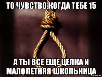 то чувство,когда тебе 15 а ты все еще целка и малолетняя школьница