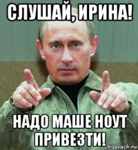 слушай, ирина! надо маше ноут привезти!