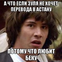 а что если зуля не хочет перевода в астану потому что любит беку