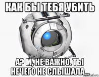 как бы тебя убить а? м, не важно. ты нечего не слышала...