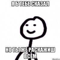 я б тебе сказал но ты же раскажиш всем