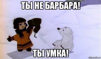 ты не барбара! ты умка!