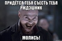 придётся тебя съесть тебя рждэшник молись!