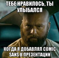 тебе нравилось, ты улыбался когда я добавлял comic sans в презентации