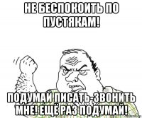 не беспокоить по пустякам! подумай писать-звонить мне! ещё раз подумай!