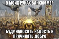 в моих руках банхаммер буду наносить радость и причинять добро