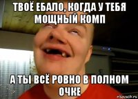твоё ебало, когда у тебя мощный комп а ты всё ровно в полном очке