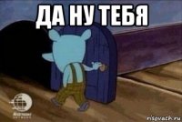 да ну тебя 
