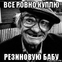 все ровно куплю резиновую бабу