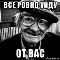 все ровно уйду от вас